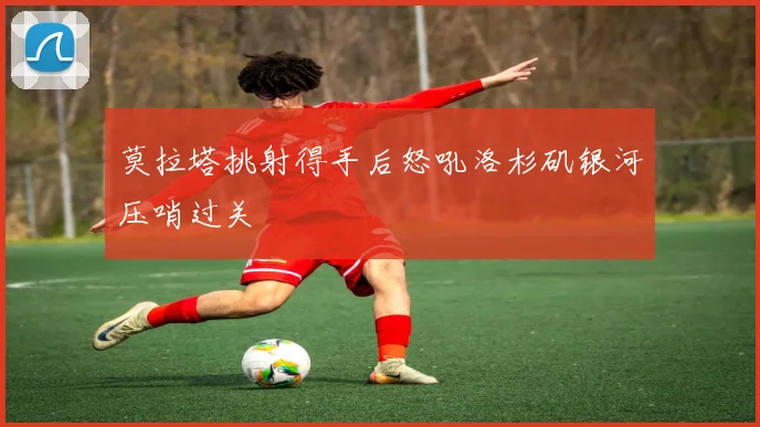 莫拉塔挑射得手后怒吼洛杉矶银河压哨过关