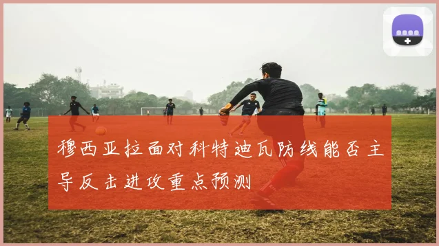 穆西亚拉面对科特迪瓦防线能否主导反击进攻重点预测