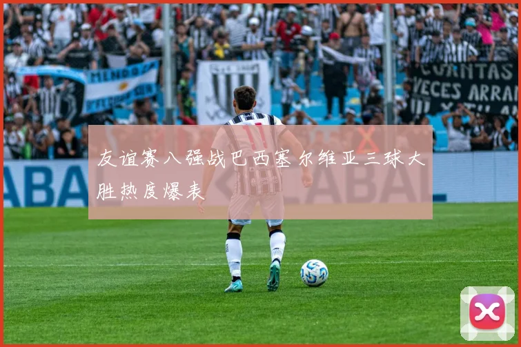 友谊赛八强战巴西塞尔维亚三球大胜热度爆表