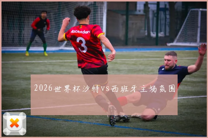 2026世界杯沙特vs西班牙主场氛围