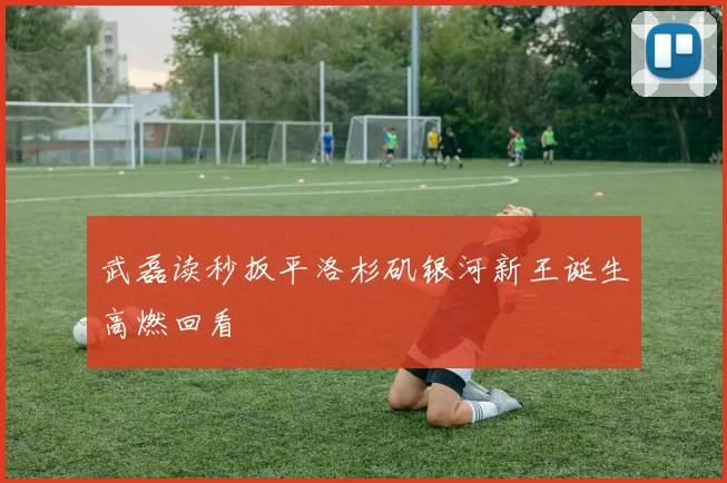 武磊读秒扳平洛杉矶银河新王诞生高燃回看