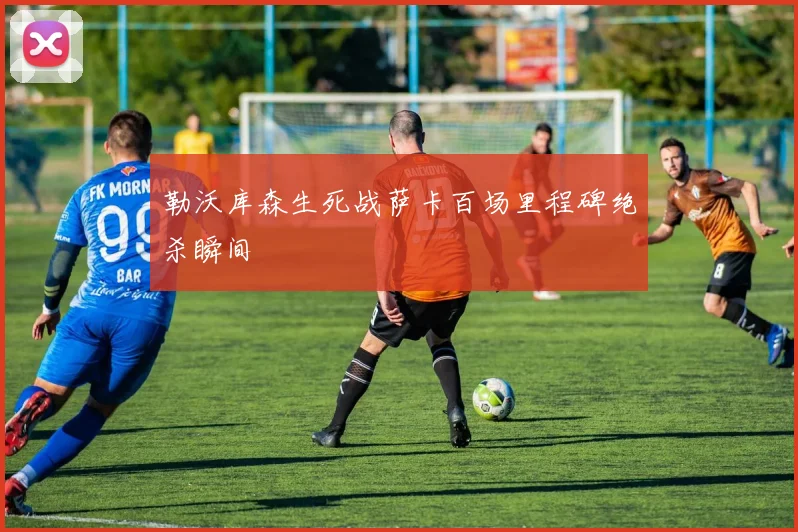 勒沃库森生死战萨卡百场里程碑绝杀瞬间