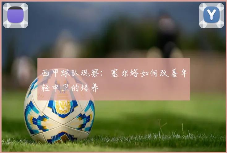 西甲球队观察：塞尔塔如何改善年轻中卫的培养