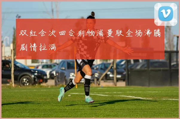 双红会次回合利物浦曼联全场沸腾剧情拉满
