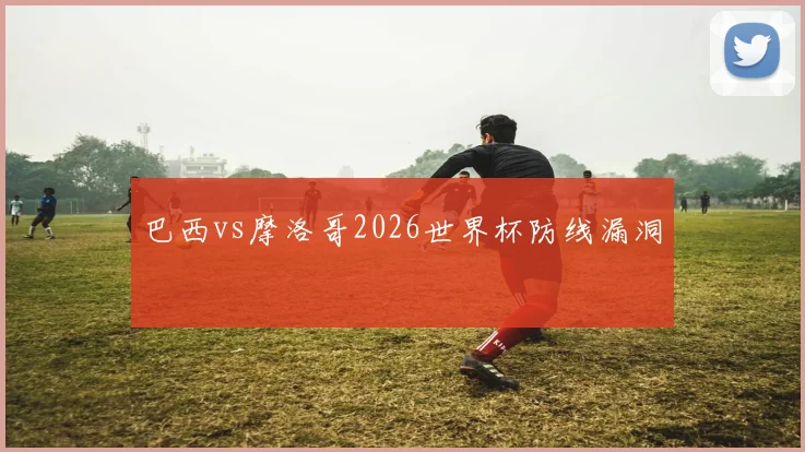 巴西vs摩洛哥2026世界杯防线漏洞