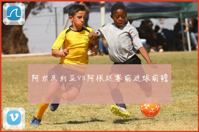 阿尔及利亚vs阿根廷赛前进球前瞻