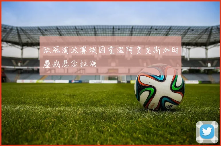 欧冠淘汰赛埃因霍温阿贾克斯加时鏖战悬念拉满