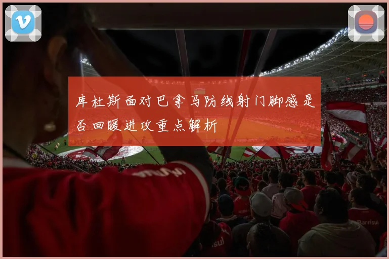 库杜斯面对巴拿马防线射门脚感是否回暖进攻重点解析