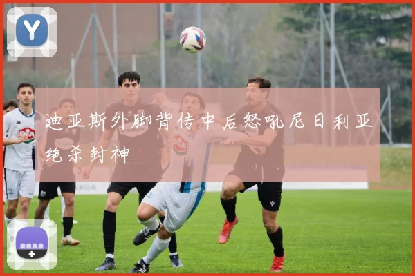 迪亚斯外脚背传中后怒吼尼日利亚绝杀封神