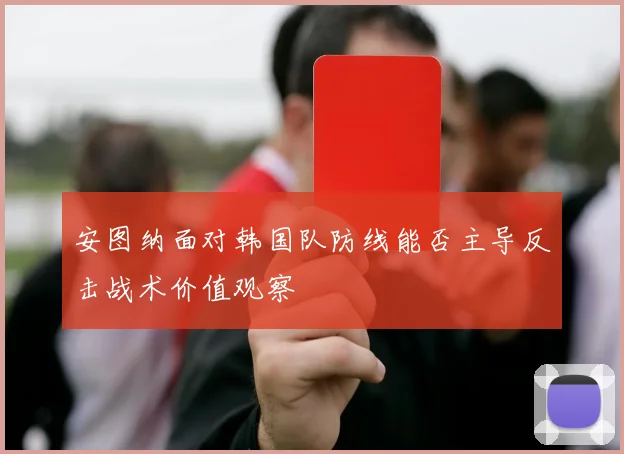 安图纳面对韩国队防线能否主导反击战术价值观察