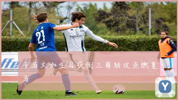 卡马文加生日夜倒三角助攻点燃皇马