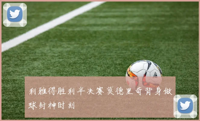 利雅得胜利半决赛莫德里奇背身做球封神时刻