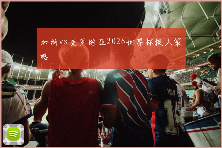 加纳vs克罗地亚2026世界杯换人策略