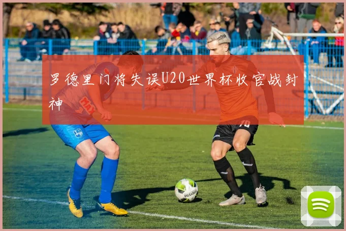 罗德里门将失误U20世界杯收官战封神