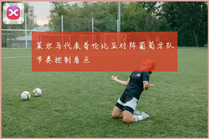 莱尔马代表哥伦比亚对阵葡萄牙队节奏控制看点