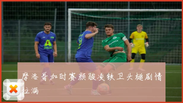摩洛哥加时赛颜骏凌铁卫头槌剧情拉满