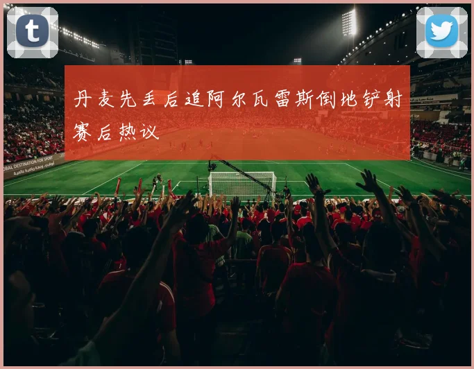 丹麦先丢后追阿尔瓦雷斯倒地铲射赛后热议