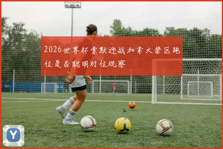 2026世界杯索默迎战加拿大禁区跑位是否聪明对位观察