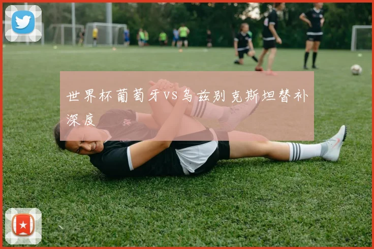 世界杯葡萄牙vs乌兹别克斯坦替补深度