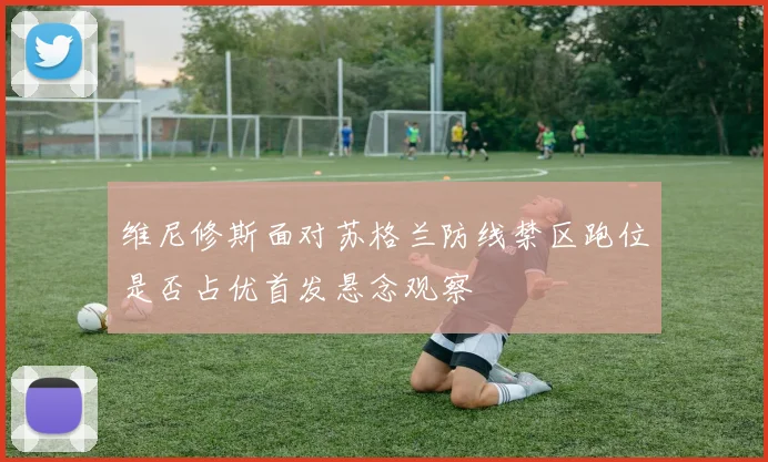 维尼修斯面对苏格兰防线禁区跑位是否占优首发悬念观察