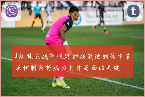 J组焦点战阿根廷迎战奥地利传中落点控制或将成为打开局面的关键