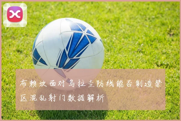 布赖坎面对乌拉圭防线能否制造禁区混乱射门数据解析