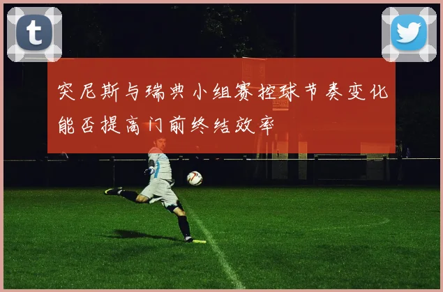 突尼斯与瑞典小组赛控球节奏变化能否提高门前终结效率