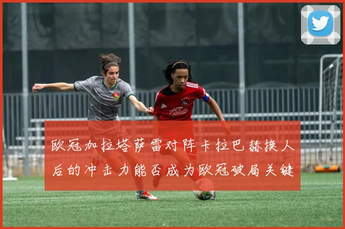 欧冠加拉塔萨雷对阵卡拉巴赫换人后的冲击力能否成为欧冠破局关键