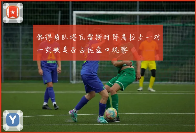 佛得角队塔瓦雷斯对阵乌拉圭一对一突破是否占优盘口观察