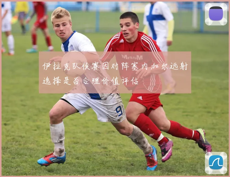 伊拉克队侯赛因对阵塞内加尔远射选择是否合理价值评估