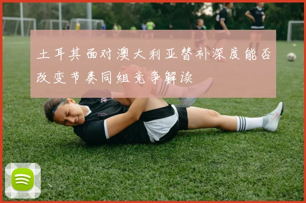 土耳其面对澳大利亚替补深度能否改变节奏同组竞争解读