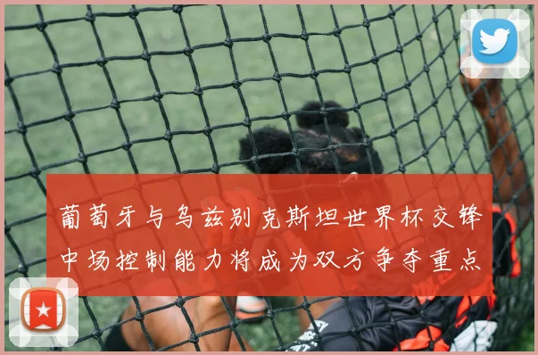 葡萄牙与乌兹别克斯坦世界杯交锋中场控制能力将成为双方争夺重点