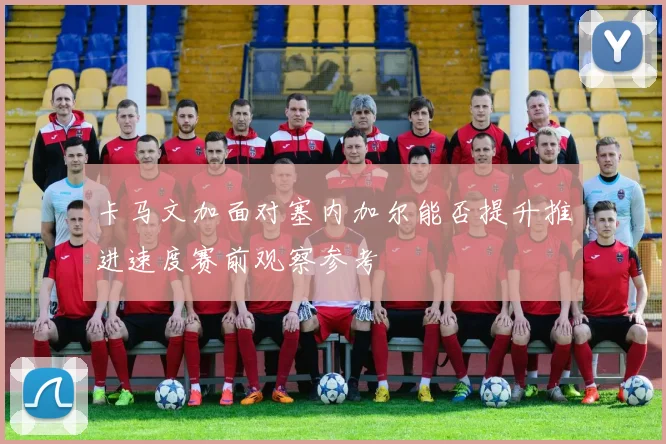 卡马文加面对塞内加尔能否提升推进速度赛前观察参考