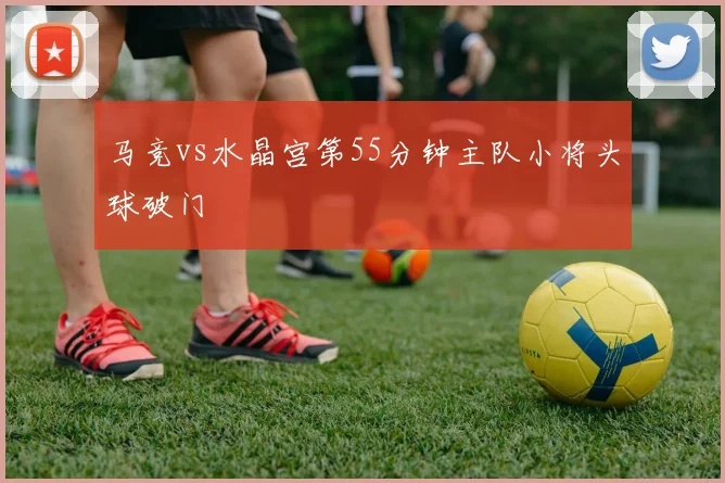 马竞vs水晶宫第55分钟主队小将头球破门