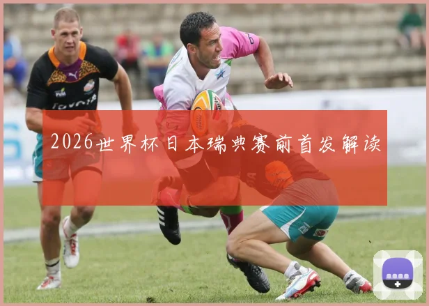2026世界杯日本瑞典赛前首发解读
