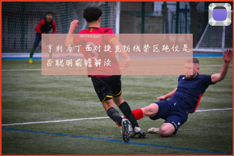 亨利马丁面对捷克防线禁区跑位是否聪明前瞻解读