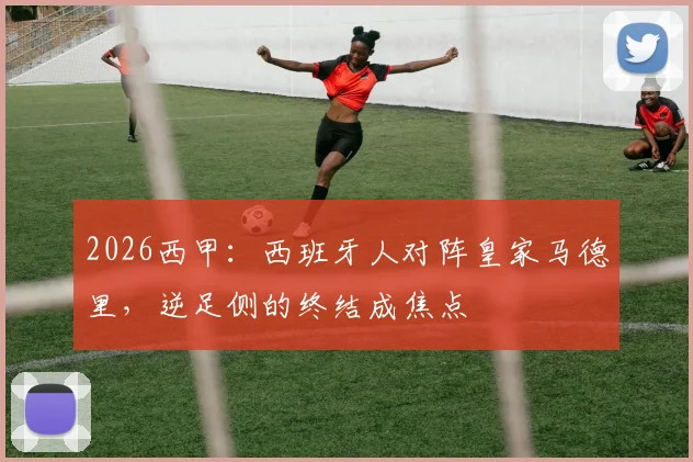 2026西甲:西班牙人对阵皇家马德里,逆足侧的终结成焦点