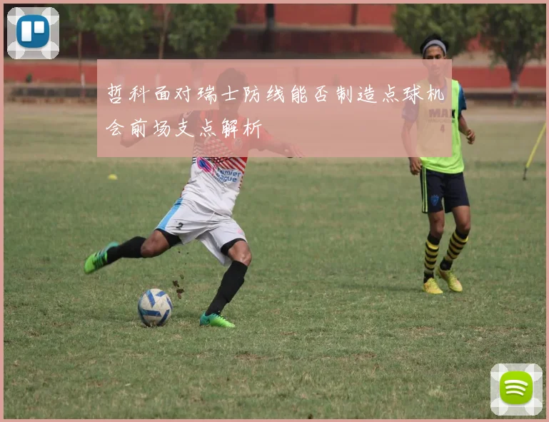 哲科面对瑞士防线能否制造点球机会前场支点解析